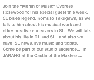 Join the “Merlin of Music” Cypress Rosewood for his special guest this week, SL blues legend, Komuso Takugawa, as we talk to him about his musical work and other creative endeavors in SL.  We will talk about his life in RL and SL,  and also we have  SL news, live music and tidbits. Come be part of our studio audience...  in JARANG at the Castle of the Masters....  SLURL - http://slurl.com/secondlife/JARANG/139/79/66/